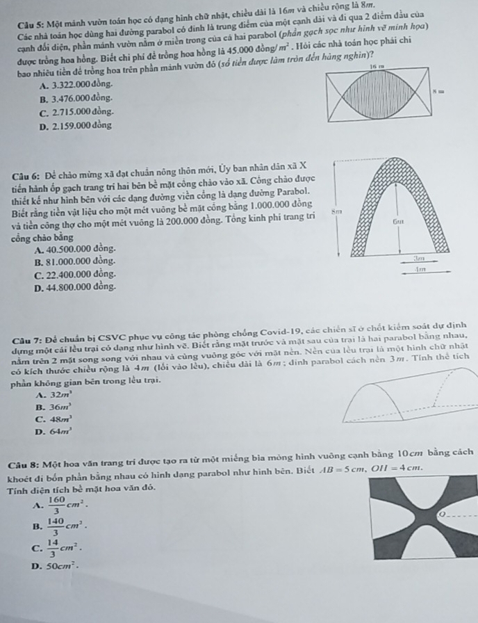 Một mảnh vườn toán học có dạng hình chữ nhật, chiều dài là 16m và chiều rộng là 8m.
Các nhà toán học dùng hai đường parabol có đinh là trung điểm của một cạnh dài và đi qua 2 điểm đầu của
cạnh đối diện, phần mánh vườn nằm ở miền trong của cá hai parabol (phần gạch sọc như hình y ve^3 minh họa)
được trồng hoa hồng. Biết chi phí để trồng hoa hồng là 45,000 đồng/ m^2. Hỏi các nhà toán học phái chi
bao nhiêu tiền đề trồng hoa trên phần mảnh vườn đó (số tiền được làm tròn đến hàng nghin)?
A. 3.322.000 đồng.
B. 3.476.000 đồng.
C. 2.715.000 đồng.
D. 2.159.000 đồng
Câu 6: Đề chảo mừng xã đạt chuẩn nông thôn mới, Ủy ban nhân dân xã X
tiến hành ốp gạch trang trí hai bên bề mặt cồng chào vào xã. Cổng chảo được
thiết kế như hình bên với các dạng đường viền cổng là dạng đường Parabol.
Biết rằng tiền vật liệu cho một mét vuông bề mặt cổng bằng 1.000.000 đồng
và tiền công thợ cho một mét vuông là 200.000 đồng. Tổng kinh phí trang tri
cổng chāo bằng
A. 40.500.000 đồng.
B. 81.000.000 đồng.
C. 22.400.000 đồng.
D. 44.800.000 đồng.
Câu 7: Để chuẩn bị CSVC phục vụ công tác phòng chống Covid-19, các chiến sĩ ở chốt kiểm soát dự dịnh
dựng một cái lều trại có dạng như hình về. Biết rằng mặt trước và mặt sau của trai là hai parabol bằng nhau,
tnằm trên 2 mặt song song với nhau và cùng vuông góc với mặt nền. Nền của lều trại là một hình chữ nhật
có kích thước chiều rộng là 4m (lối vào lều), chiều dài là 6m ; dinh parabol cách nền 3m. Tính thể tích
phần không gian bên trong lều trại.
A. 32m^3
B. 36m^3
C. 48m^3
D. 64m^3
Câu 8: Một hoa văn trang trí được tạo ra từ một miếng bìa mỏng hình vuông cạnh bằng 10cm bằng cách
khoét đi bốn phần bằng nhau có hình dạng parabol như hình bên. Biết AB=5cm,OII=4cm.
Tính diện tích bề mặt hoa văn đỏ.
A.  160/3 cm^2.
B.  140/3 cm^2.
C.  14/3 cm^2.
D. 50cm^2.