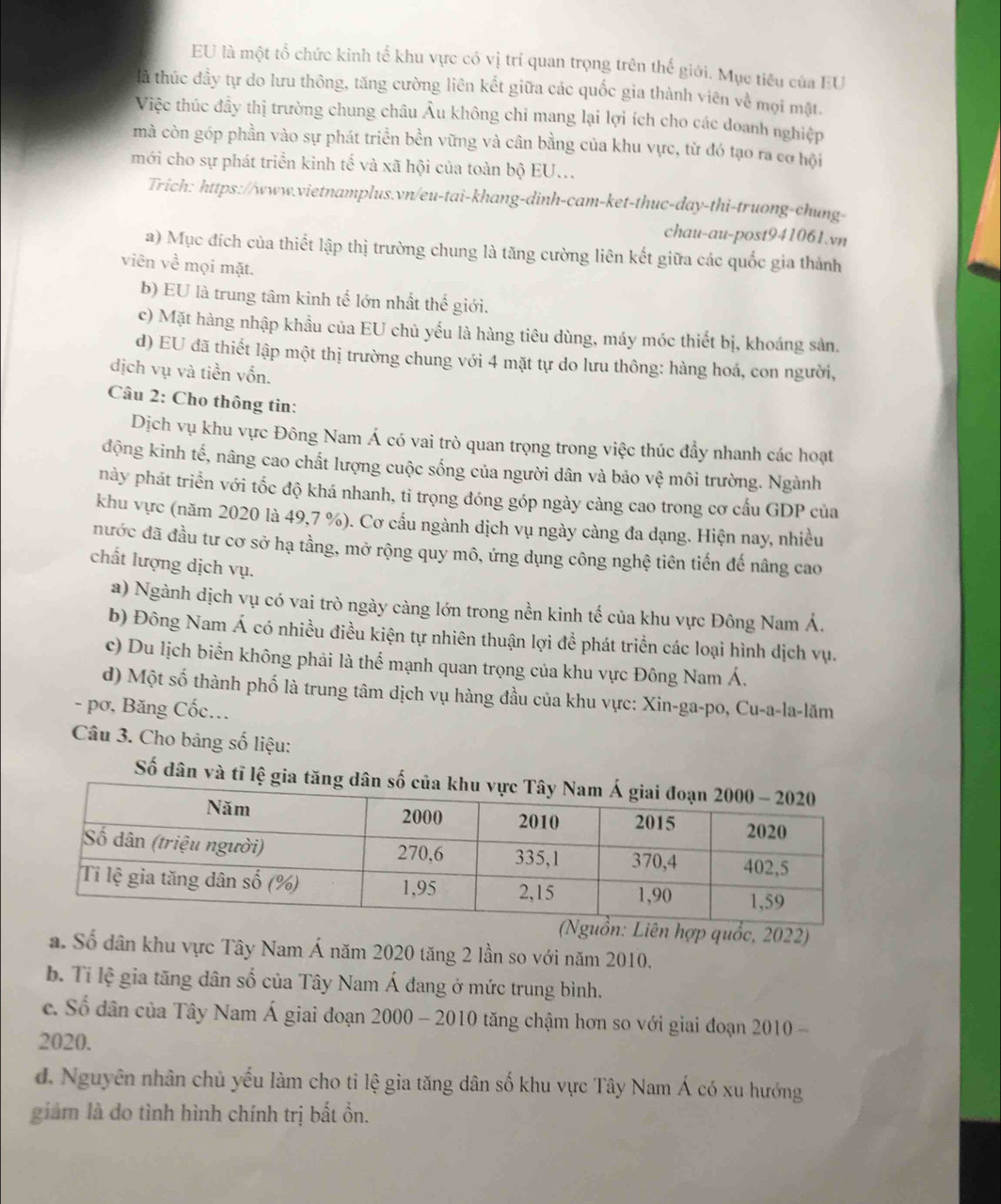 EU là một tổ chức kinh tổ khu vực có vị trí quan trọng trên thế giới. Mục tiêu của EU
là thúc đầy tự do lưu thông, tăng cường liên kết giữa các quốc gia thành viên về mọi mặt
Việc thúc đầy thị trường chung châu Âu không chi mang lại lợi ích cho các doanh nghiệp
mà còn góp phần vào sự phát triển bền vững và cân bằng của khu vực, từ đó tạo ra cơ hội
mới cho sự phát triển kinh tế và xã hội của toàn bộ EU...
Trich: https://www.vietnamplus.vn/eu-tai-khang-dinh-cam-ket-thuc-day-thi-truong-chung-
chau-au-post941061.vn
a) Mục đích của thiết lập thị trường chung là tăng cường liên kết giữa các quốc gia thành
viên về mọi mặt.
b) EU là trung tâm kinh tế lớn nhất thế giới.
c) Mặt hàng nhập khầu của EU chủ yếu là hàng tiêu dùng, máy móc thiết bị, khoáng sản.
d) EU đã thiết lập một thị trường chung với 4 mặt tự do lưu thông: hàng hoá, con người,
dịch vụ và tiền vốn.
Câu 2: Cho thông tin:
Dịch vụ khu vực Đông Nam Á có vai trò quan trọng trong việc thúc đầy nhanh các hoạt
động kinh tế, nâng cao chất lượng cuộc sống của người dân và bảo vệ môi trường. Ngành
này phát triển với tốc độ khá nhanh, tỉ trọng đóng góp ngày càng cao trong cơ cấu GDP của
khu vực (năm 2020 là 49,7 %). Cơ cầu ngành dịch vụ ngày càng đa dạng. Hiện nay, nhiều
nước đã đầu tư cơ sở hạ tầng, mở rộng quy mô, ứng dụng công nghệ tiên tiến đế nâng cao
chất lượng dịch vụ.
a) Ngành dịch vụ có vai trò ngày càng lớn trong nền kinh tế của khu vực Đông Nam Á.
b) Đông Nam Á có nhiều điều kiện tự nhiên thuận lợi đề phát triển các loại hình dịch vụ.
c) Du lịch biển không phải là thể mạnh quan trọng của khu vực Đông Nam Á.
d) Một số thành phố là trung tâm dịch vụ hàng đầu của khu vực: Xin-ga-po, Cu-a-la-lăm
- pơ, Băng Cốc...
Câu 3. Cho bảng số liệu:
Số dân và tỉ lệ gia tă
ên hợp quốc, 2022)
a. Số dân khu vực Tây Nam Á năm 2020 tăng 2 lần so với năm 2010,
b. Ti lệ gia tăng dân số của Tây Nam Á đang ở mức trung bình.
c. Số dân của Tây Nam Á giai đoạn 2000 - 2010 tăng chậm hơn so với giai đoạn 2010 -
2020.
d. Nguyên nhân chủ yếu làm cho tỉ lệ gia tăng dân số khu vực Tây Nam Á có xu hướng
giảm là do tình hình chính trị bất ồn.