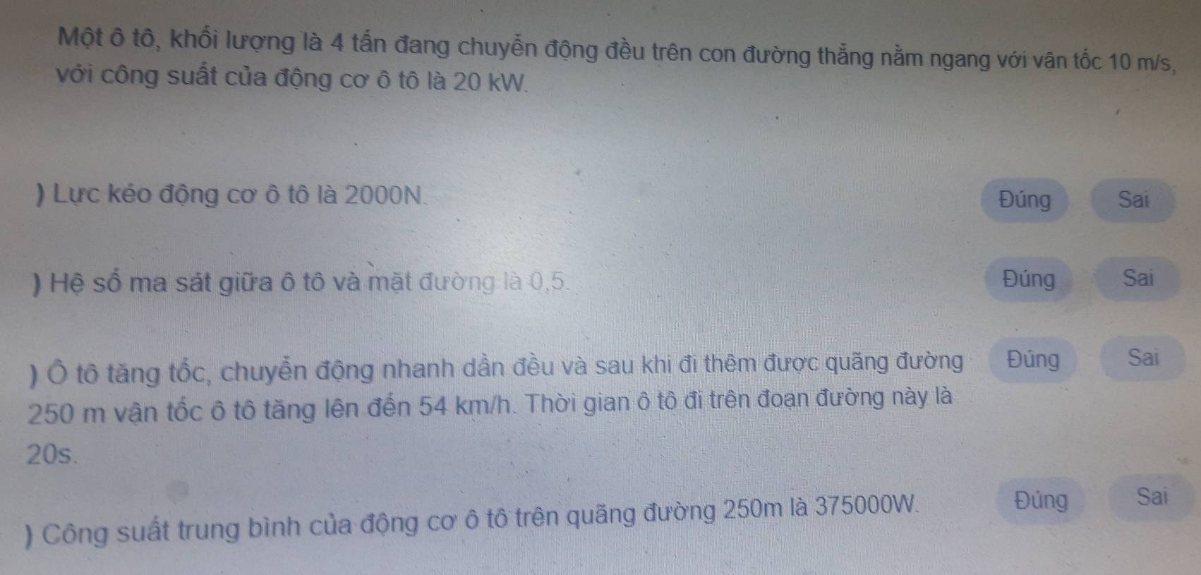 Một ô tô, khối lượng là 4 tấn đang chuyễn động đều trên con đường thẳng nằm ngang với vận tốc 10 m/s, 
với công suất của động cơ ô tô là 20 kW. 
) Lực kéo động cơ ô tô là 2000N. Đúng Sai 
) Hệ số ma sát giữa ô tô và mặt đường là 0,5. Đúng Sai 
) Ô tô tăng tốc, chuyễn động nhanh dần đều và sau khi đi thêm được quãng đường Đúng Sai
250 m vận tốc ô tô tăng lên đến 54 km/h. Thời gian ô tô đi trên đoạn đường này là
20s. 
) Công suất trung bình của động cơ ô tô trên quãng đường 250m là 375000W. 
Đúng Sai