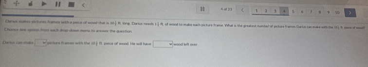 of 23 1 2 3 4 5 6 7 9 ) 
Darius makes pictures frames with a piece of wood that is 10 1/2 R long Darius needs 1 1/3  ft. of wood to make each picture franse. What is the greatest number of picture frames Darius can make with the 154 ft piece of woud? 
Choose one oprion from sach drop-down menu to answer the question. 
Daru cn m a □ v picture frames with the 10 1/2  ft, piece of wood. He will have ∠ wood left over