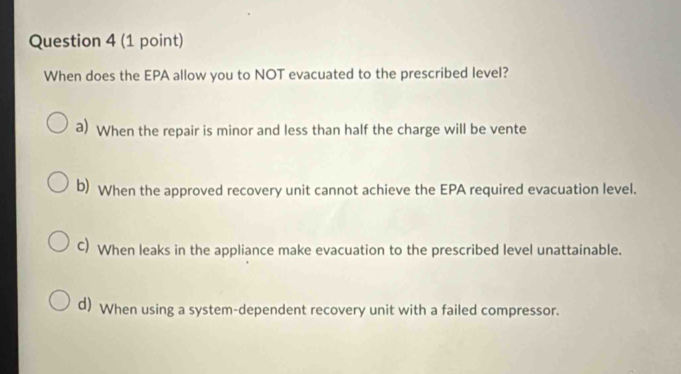 When does the EPA allow you to NOT evacuated to the prescribed level?
a) When the repair is minor and less than half the charge will be vente
b) When the approved recovery unit cannot achieve the EPA required evacuation level.
C) When leaks in the appliance make evacuation to the prescribed level unattainable.
d) When using a system-dependent recovery unit with a failed compressor.