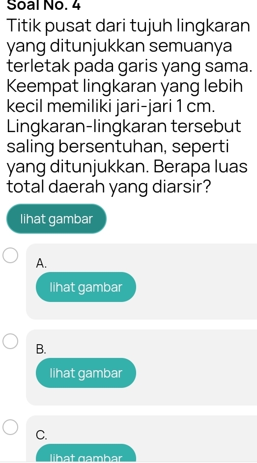 Soal No. 4
Titik pusat dari tujuh lingkaran
yang ditunjukkan semuanya
terletak pada garis yang sama.
Keempat lingkaran yang lebih
kecil memiliki jari-jari 1 cm.
Lingkaran-lingkaran tersebut
saling bersentuhan, seperti
yang ditunjukkan. Berapa luas
total daerah yang diarsir?
lihat gambar
A.
lihat gambar
B.
lihat gambar
C.
libat gambar