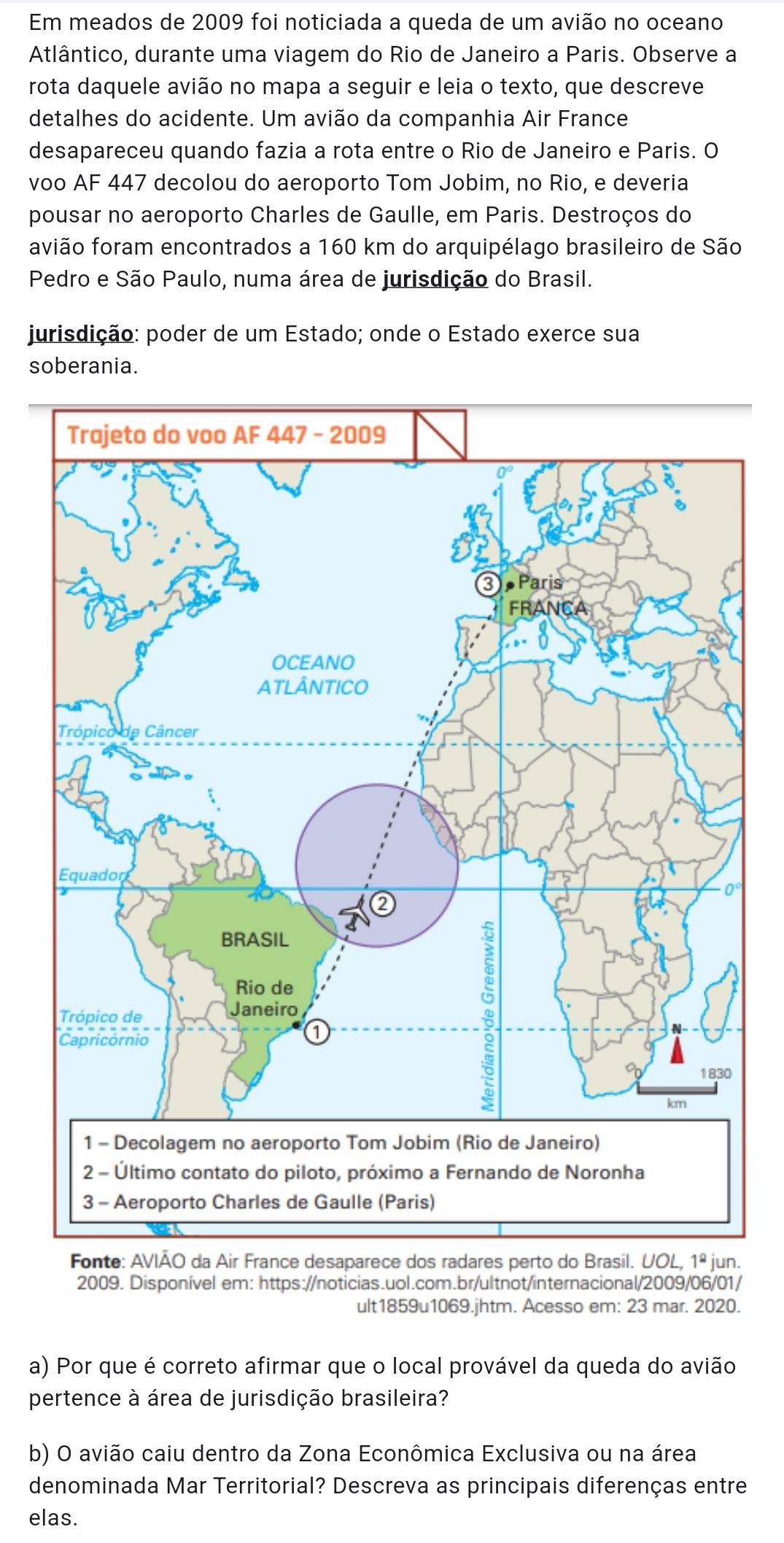 Em meados de 2009 foi noticiada a queda de um avião no oceano
Atlântico, durante uma viagem do Rio de Janeiro a Paris. Observe a
rota daquele avião no mapa a seguir e leia o texto, que descreve
detalhes do acidente. Um avião da companhia Air France
desapareceu quando fazia a rota entre o Rio de Janeiro e Paris. O
voo AF 447 decolou do aeroporto Tom Jobim, no Rio, e deveria
pousar no aeroporto Charles de Gaulle, em Paris. Destroços do
favião foram encontrados a 160 km do arquipélago brasileiro de São
Pedro e São Paulo, numa área de jurisdição do Brasil.
jurisdição: poder de um Estado; onde o Estado exerce sua
soberania.
Fonte: AVIÃO da Air France desaparece dos radares perto do Brasil. UOL, 1^(_ circ) jun.
2009. Disponível em: https://noticias.uol.com.br/ultnot/internacional/2009/06/01/
ult1859u1069.jhtm. Acesso em: 23 mar. 2020.
a) Por que é correto afirmar que o local provável da queda do avião
pertence à área de jurisdição brasileira?
b) O avião caiu dentro da Zona Econômica Exclusiva ou na área
denominada Mar Territorial? Descreva as principais diferenças entre
elas.