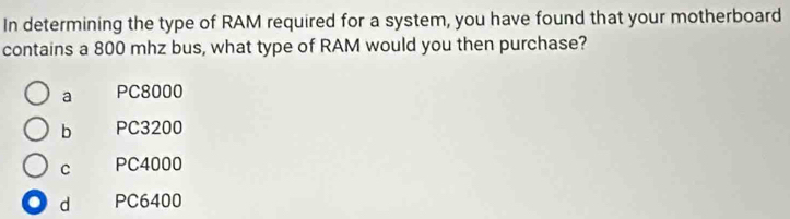 In determining the type of RAM required for a system, you have found that your motherboard
contains a 800 mhz bus, what type of RAM would you then purchase?
a PC8000
b PC3200
C PC4000
d PC6400