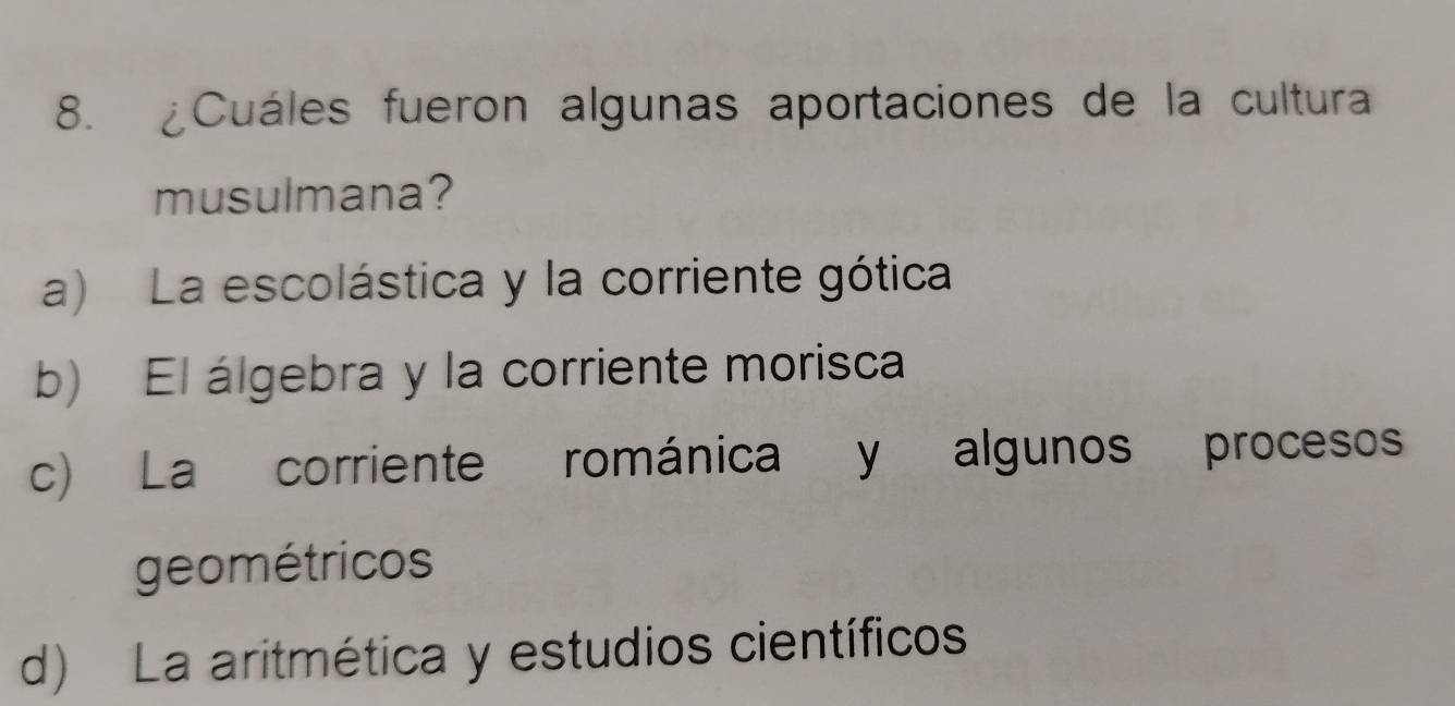 ¿Cuáles fueron algunas aportaciones de la cultura
musulmana?
a) La escolástica y la corriente gótica
b) El álgebra y la corriente morisca
c) La corriente románica y algunos procesos
geométricos
d) La aritmética y estudios científicos