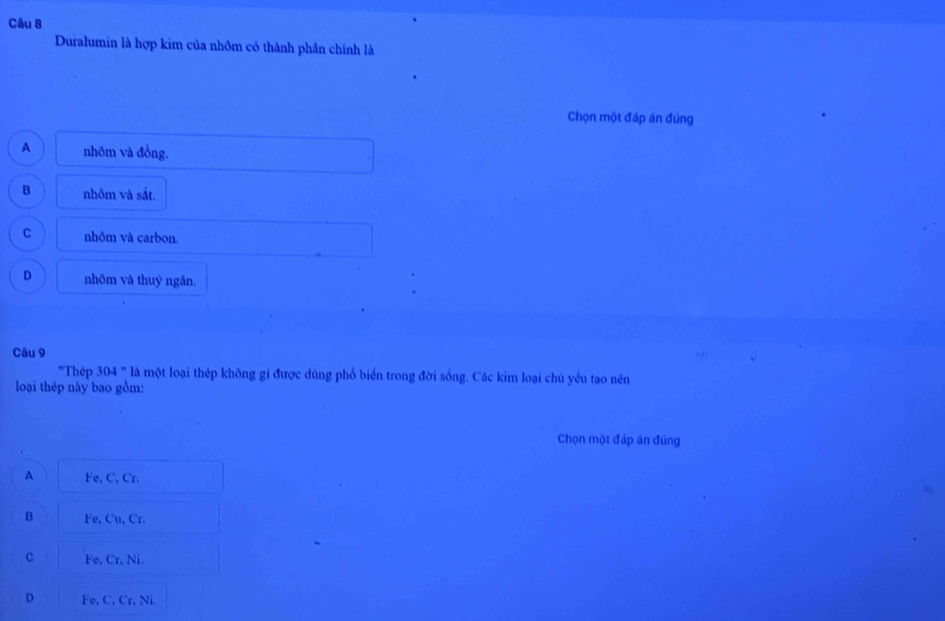 Duralumin là hợp kim của nhôm có thành phân chính là
Chọn một đáp án đúng
A nhôm và đồng.
B nhôm và sắt.
C nhôm và carbon.
D nhôm và thuỷ ngân.
Câu 9
'Thép 304' ' l một loại thép không gi được dùng phổ biển trong đời sống. Các kim loại chủ yều tạo nên
loại thép này bao gồm:
Chọn một đáp án đúng
A Fe, C, Cr.
B Fe, Cu, Cr.
C Fe, Cr, Ni.
D Fe, C, Cr, Ni