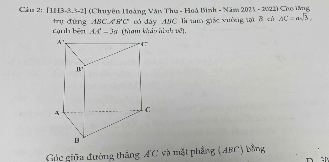 [1H3-3.3-2] (Chuyên Hoàng Văn Thụ - Hoà Bình - Năm 2021 - 2022) Cho lăng
trụ đứng ABC.. A'B'C' có đáy ABC là tam giác vuông tại B có AC=asqrt(3),
cạnh bên AA'=3a (tham khảo hình vẽ).
Góc giữa đường thắng A'C và mặt phẳng (ABC) bằng
D 30