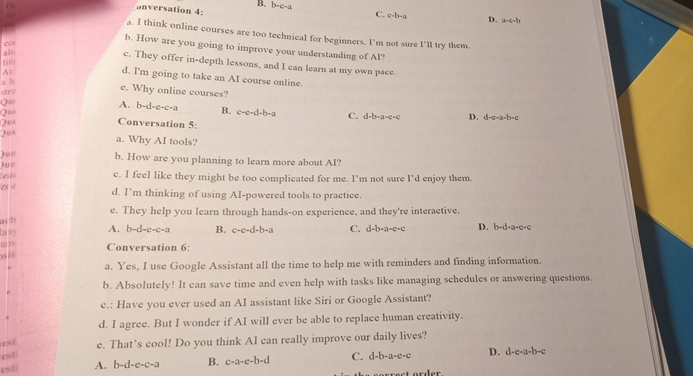 B.
onversation 4: b-c-a
C. c-b-a
D. a-c-b
a. I think online courses are too technical for beginners. I’m not sure I’ll try them
cor
b. How are you going to improve your understanding of AI?
als
lif
c. They offer in-depth lessons, and I can learn at my own pace.
At
d. I'm going to take an AI course online.
a h
stro
e. Why online courses?
Qu
A. b-d-e-c-a B. c-c-d-b-a C. d-b-a-e-c
Q
Qu
Conversation 5:
Que D. d-e-a-b-c
a. Why AI tools?
)ue
b. How are you planning to learn more about AI?
Que
Reit 
c. I feel like they might be too complicated for me. I’m not sure I’d enjoy them.
ts « d. I’m thinking of using AI-powered tools to practice.
e. They help you learn through hands-on experience, and they're interactive.
act
C. d-b-a-e-c
Iany A. b-d-e-c-a B. c-e-d-b-a D. b-d-a-e-c
a n Conversation 6:
osio
a. Yes, I use Google Assistant all the time to help me with reminders and finding information.
b. Absolutely! It can save time and even help with tasks like managing schedules or answering questions.
c.: Have you ever used an AI assistant like Siri or Google Assistant?
d. I agree. But I wonder if AI will ever be able to replace human creativity.
est e. That’s cool! Do you think AI can really improve our daily lives?
est C. d-b-a-e-c
D. d-e-a-b-c
esti
A. b-d-e-c-a B. c-a-e-b-d