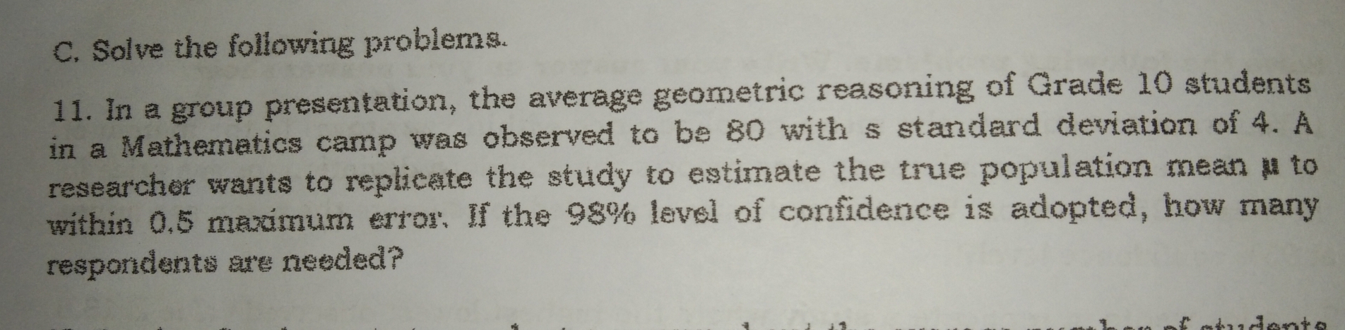 Solve the following problems.
11. In a group presentation, the average geometric reasoning of Grade 10 students
in a Mathematics camp was observed to be 80 with s standard deviation of 4. A
researcher wants to replicate the study to estimate the true population mean μ to
within 0.5 maximum error. If the 98% level of confidence is adopted, how many
respondents are neoded?