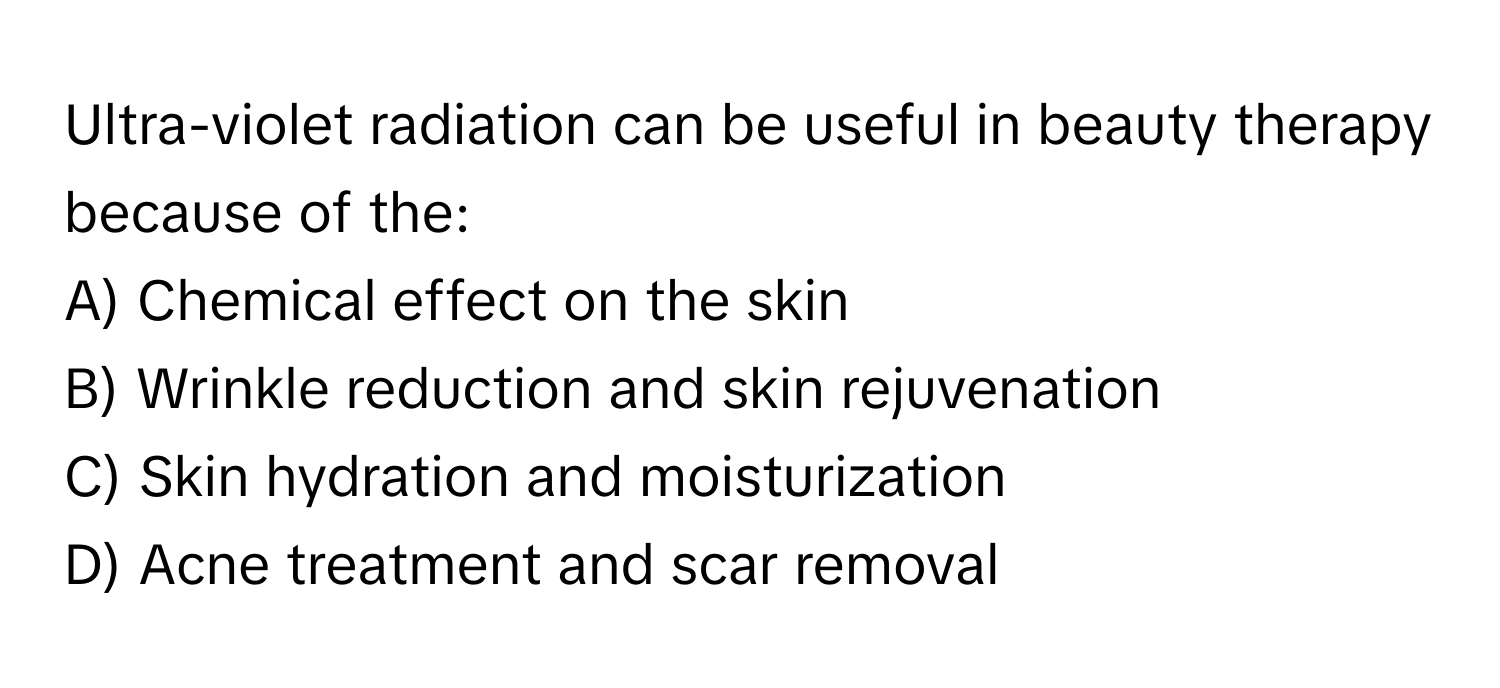 Ultra-violet radiation can be useful in beauty therapy because of the:

A) Chemical effect on the skin 
B) Wrinkle reduction and skin rejuvenation 
C) Skin hydration and moisturization 
D) Acne treatment and scar removal