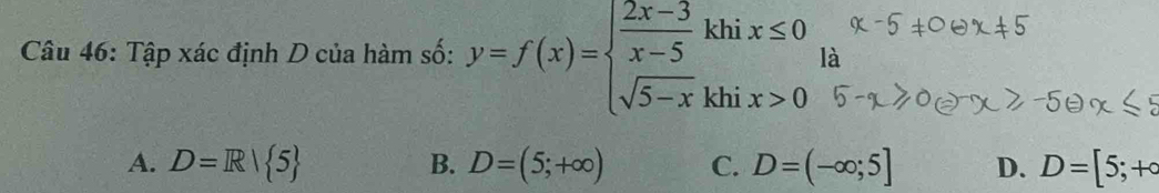 Tập xác định D của hàm số: y=f(x)=beginarrayl  (2x-3)/x-5 khix≤ 0 sqrt(5-x)khix>0endarray. là
A. D=R| 5 B. D=(5;+∈fty ) C. D=(-∈fty ;5] D. D=[5;+∈fty