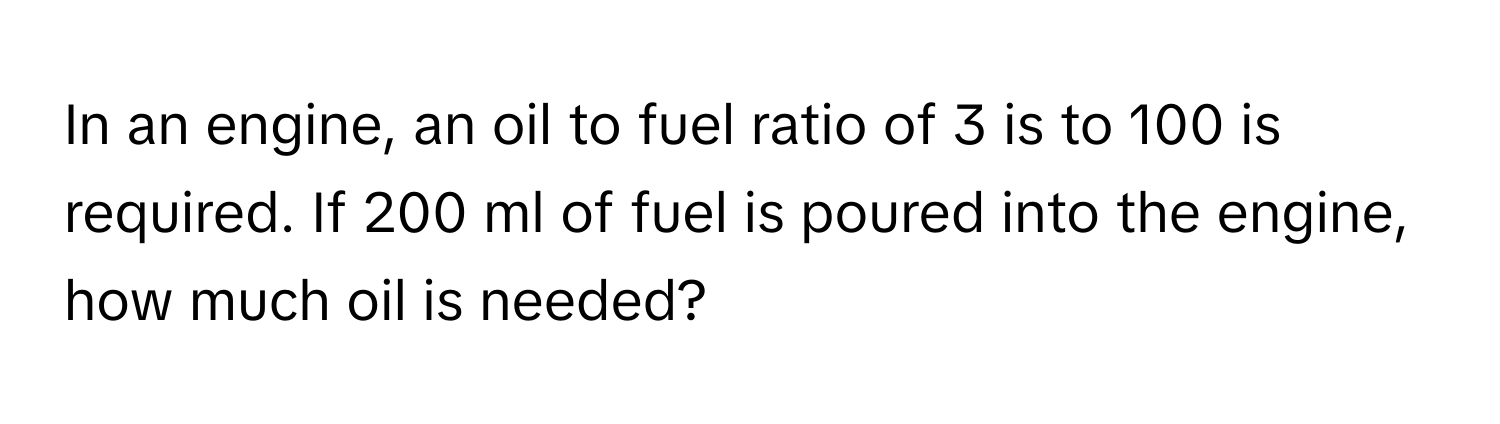 In an engine, an oil to fuel ratio of 3 is to 100 is required. If 200 ml of fuel is poured into the engine, how much oil is needed?