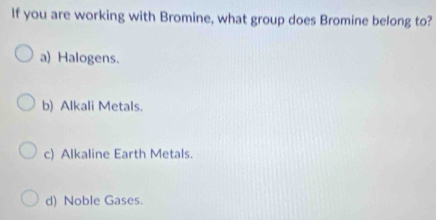 If you are working with Bromine, what group does Bromine belong to?
a) Halogens.
b) Alkali Metals.
c) Alkaline Earth Metals.
d) Noble Gases.