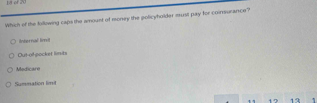 of 20
Which of the following caps the amount of money the policyholder must pay for coinsurance?
Internal limit
Out-of-pocket limits
Medicare
Summation limit
1 1 12 13 1