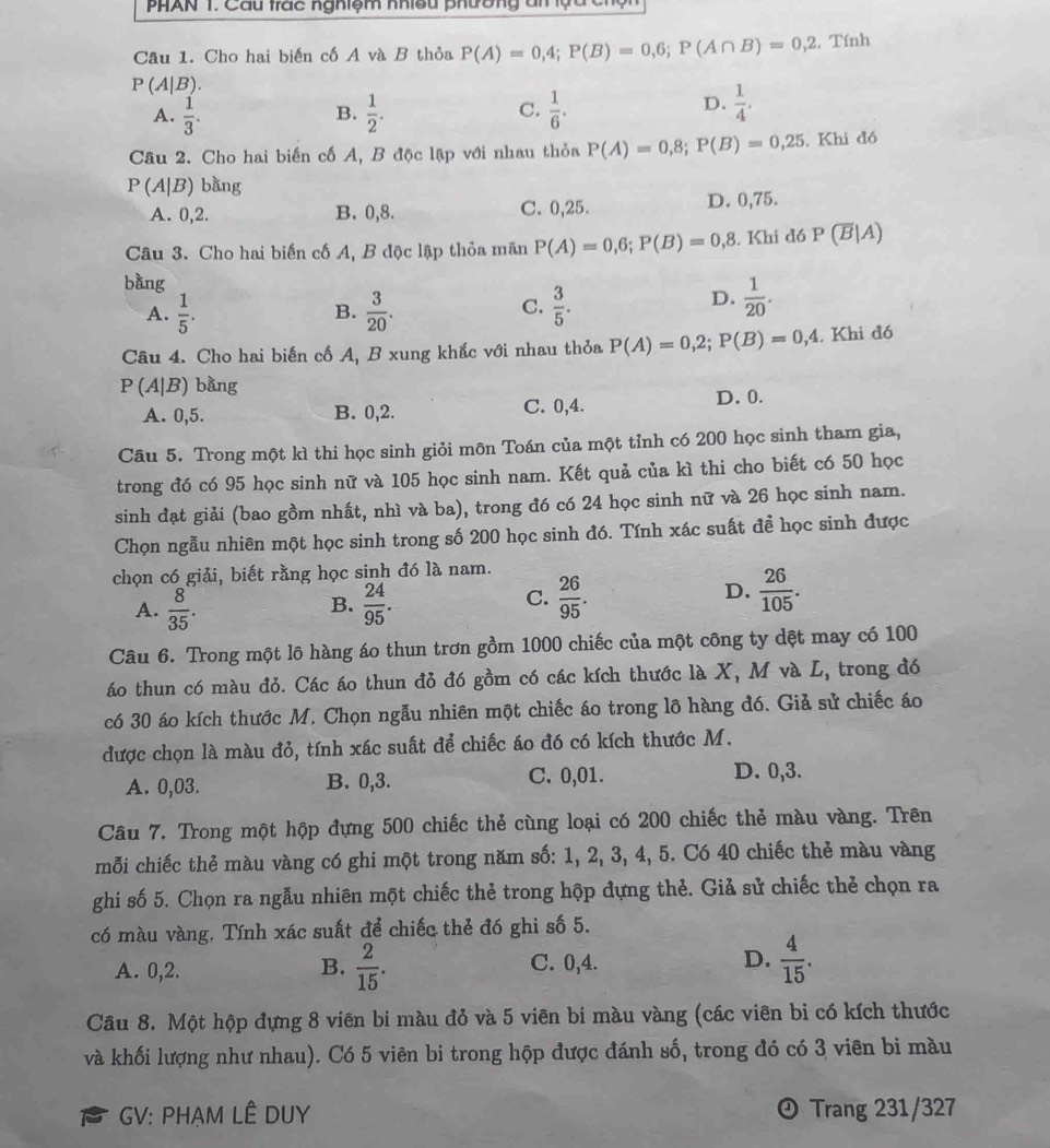 PHAN T. Cầu trác nghiệm nhiều phường ân lựu c
Câu 1. Cho hai biến cố A và B thỏa P(A)=0,4;P(B)=0,6;P(A∩ B)=0,2 , Tính
P(A|B).
A.  1/3 .  1/2 . C.  1/6 .
B.
D.  1/4 .
Câu 2. Cho hai biến cố A, B độc lập với nhau thỏa P(A)=0,8;P(B)=0,25. Khi đó
P(A|B) bàng
A. 0,2. B. 0,8. C. 0,25. D. 0,75.
Câu 3. Cho hai biến cố A, B độc lập thỏa mãn P(A)=0,6;P(B)=0,8. Khi đó P(overline B|A)
bàng
A.  1/5 .  3/20 .  3/5 .
B.
C.
D.  1/20 .
Câu 4. Cho hai biến cố A, B xung khắc với nhau thỏa P(A)=0,2;P(B)=0,4. Khi đó
P(A|B) bằng
A. 0,5. B. 0,2. C. 0,4. D. 0.
Câu 5. Trong một kì thi học sinh giỏi môn Toán của một tỉnh có 200 học sinh tham gia,
trong đó có 95 học sinh nữ và 105 học sinh nam. Kết quả của kì thi cho biết có 50 học
sinh đạt giải (bao gồm nhất, nhì và ba), trong đó có 24 học sinh nữ và 26 học sinh nam.
Chọn ngẫu nhiên một học sinh trong số 200 học sinh đó. Tính xác suất đề học sinh được
chọn có giải, biết rằng học sinh đó là nam.
B.
A.  8/35 .  24/95 .
C.  26/95 .  26/105 .
D.
Câu 6. Trong một lô hàng áo thun trơn gồm 1000 chiếc của một công ty dệt may có 100
áo thun có màu đỏ. Các áo thun đỏ đó gồm có các kích thước là X, M và L, trong đó
có 30 áo kích thước M. Chọn ngẫu nhiên một chiếc áo trong lô hàng đó. Giả sử chiếc áo
được chọn là màu đỏ, tính xác suất để chiếc áo đó có kích thước M.
A. 0,03. B. 0,3. C. 0,01. D. 0,3.
Câu 7. Trong một hộp đựng 500 chiếc thẻ cùng loại có 200 chiếc thẻ màu vàng. Trên
mỗi chiếc thẻ màu vàng có ghi một trong năm số: 1, 2, 3, 4, 5. Có 40 chiếc thẻ màu vàng
ghi số 5. Chọn ra ngẫu nhiên một chiếc thẻ trong hộp đựng thẻ. Giả sử chiếc thẻ chọn ra
có màu vàng. Tính xác suất để chiếc thẻ đó ghi số 5.
A. 0,2. B.  2/15 . C. 0,4. D.  4/15 .
Cầu 8. Một hộp đựng 8 viên bi màu đỏ và 5 viên bi màu vàng (các viên bi có kích thước
và khối lượng như nhau). Có 5 viên bi trong hộp được đánh số, trong đó có 3 viên bi màu
GV: PHẠM LÊ DUY ª Trang 231/327