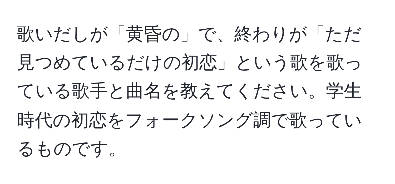 歌いだしが「黄昏の」で、終わりが「ただ見つめているだけの初恋」という歌を歌っている歌手と曲名を教えてください。学生時代の初恋をフォークソング調で歌っているものです。