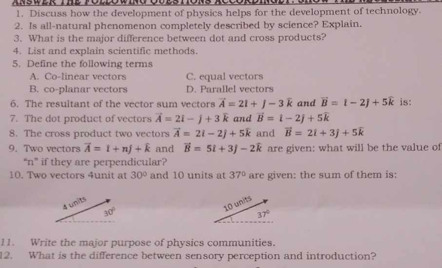 ANSWER IHe FOLDOWinG Qulsto
1. Discuss how the development of physics helps for the development of technology.
2. Is all-natural phenomenon completely described by science? Explain.
3. What is the major difference between dot and cross products?
4. List and explain scientific methods.
5. Define the following terms
A. Co-linear vectors C. equal vectors
B. co-planar vectors D. Parallel vectors
6. The resultant of the vector sum vectors vector A=2hat i+j-3widehat k and vector B=hat l-2hat j+5widehat k is:
7. The dot product of vectors vector A=2hat i-hat j+3widehat k and vector B=hat i-2hat j+5widehat k
8. The cross product two vectors vector A=2hat i-2hat j+5widehat k and vector B=2hat i+3hat j+5widehat k
9. Two vectors vector A=hat i+nhat j+widehat k and vector B=5hat i+3hat j-2widehat k are given: what will be the value of
“n” if they are perpendicular?
10. Two vectors 4unit at 30° and 10 units at 37° are given: the sum of them is:
4 units
30°
11. Write the major purpose of physics communities.
12. What is the difference between sensory perception and introduction?