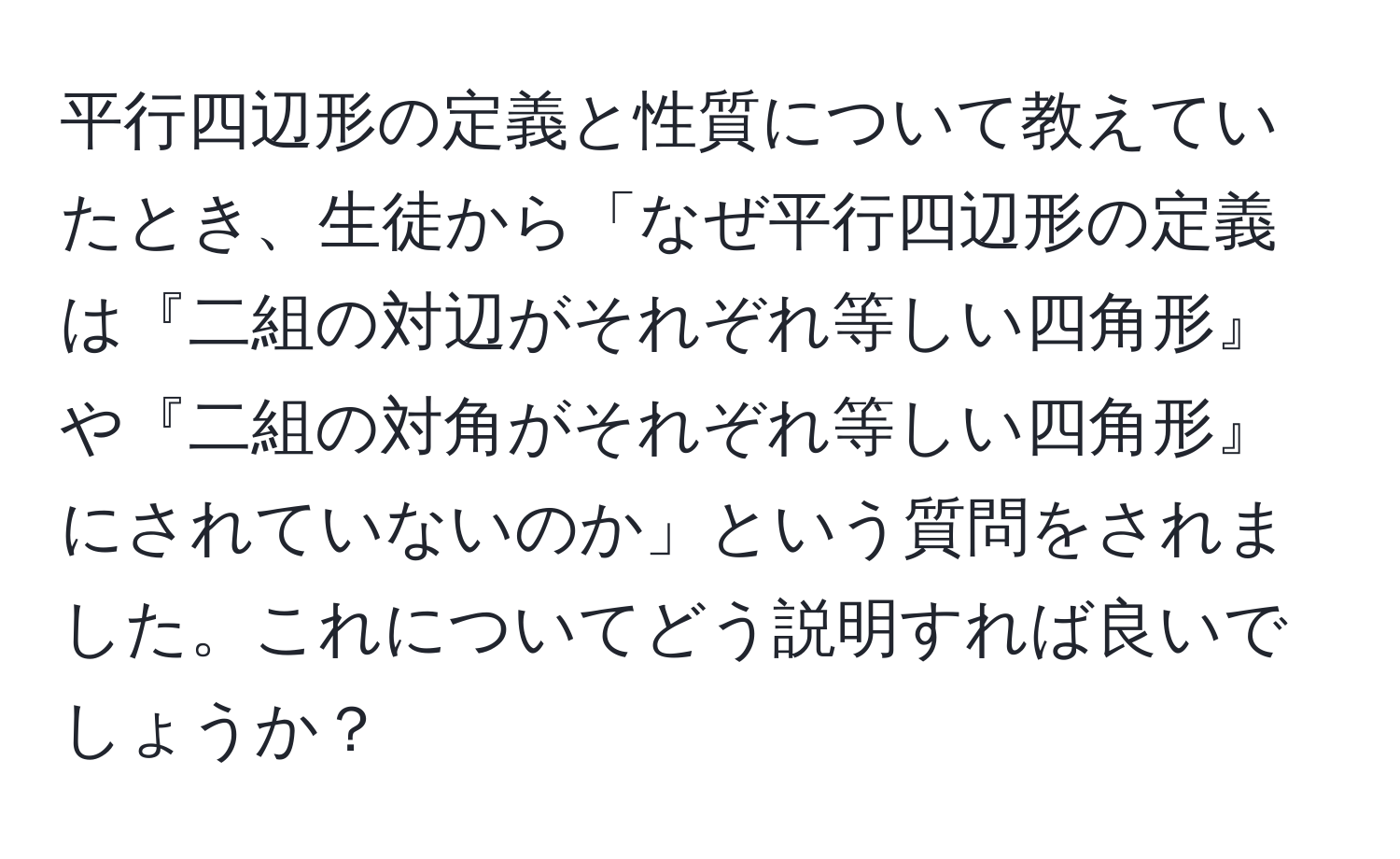 平行四辺形の定義と性質について教えていたとき、生徒から「なぜ平行四辺形の定義は『二組の対辺がそれぞれ等しい四角形』や『二組の対角がそれぞれ等しい四角形』にされていないのか」という質問をされました。これについてどう説明すれば良いでしょうか？