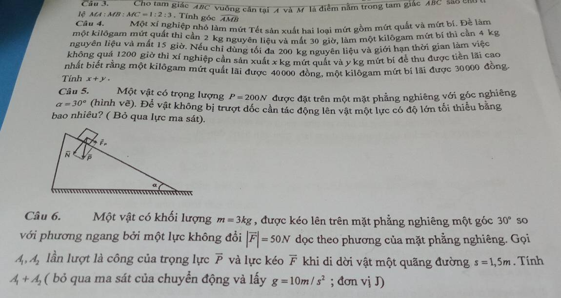 Cho tam giác ABC vuồng cần tại A và M là điểm nằm trong tam giác ABC sao ch
lệ Ma :  MB : MC=1:2:3. Tính góc widehat AMB
Câu 4. Một xí nghiệp nhỏ làm mứt Tết sản xuất hai loại mứt gồm mứt quất và mứt bí. Đề làm
một kilôgam mứt quất thi cần 2 kg nguyên liệu và mất 30 giờ, làm một kilôgam mứt bí thì cần 4 kg
nguyên liệu và mất 15 giờ. Nếu chỉ dùng tối đa 200 kg nguyên liệu và giới hạn thời gian làm việc
không quá 1200 giờ thì xí nghiệp cần sản xuất x kg mứt quất và y kg mứt bí để thu được tiền lãi cao
nhất biết rằng một kilôgam mứt quất lãi được 40000 đồng, một kilôgam mứt bí lãi được 30000 đồng
Tính x+y.
Câu 5. Một vật có trọng lượng P=200N được đặt trên một mặt phẳng nghiêng với góc nghiêng
alpha =30° (hình vẽ). Để vật không bị trượt dốc cần tác động lên vật một lực có độ lớn tối thiểu bằng
bao nhiêu? ( Bỏ qua lực ma sát).
Câu 6. Một vật có khối lượng m=3kg , được kéo lên trên mặt phẳng nghiêng một góc 30° so
với phương ngang bởi một lực không đổi |vector F|=50N dọc theo phương của mặt phẳng nghiêng. Gọi
A_1,A_2 lần lượt là công của trọng lực overline P và lực kéo overline F khi di dời vật một quãng đường s=1,5m. Tính
A_1+A_2 ( bỏ qua ma sát của chuyển động và lấy g=10m/s^2; đơn vị J)