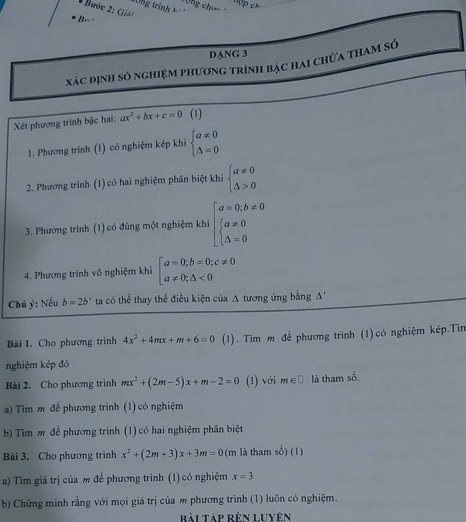 Bước 2: Giả:
B.- ·
DANG 3
xác định só nghiệm phương trình bạc hai chứa tham sớ
Xét phương trình bậc hai: ax^2+bx+c=0 (1)
1. Phương trình (1) có nghiệm kép khi beginarrayl a!= 0 △ =0endarray.
2. Phương trình (1) có hai nghiệm phân biệt khi beginarrayl a!= 0 △ >0endarray.
3. Phương trình (1) có đúng một nghiệm khi beginarrayl a=0,b!= 0 beginarrayl a!= 0 △ =0endarray.
4. Phương trình vô nghiệm khi beginbmatrix a=0;b=0;c!= 0 a!= 0;△ <0endarray.
Chú ý: Nếu b=2b' ta có thể thay thế điều kiện của △ tương ứng bằng Δ''
Bài 1. Cho phương trình 4x^2+4mx+m+6=0 (1). Tìm m để phương trình (1)có nghiệm kép.Tìn
nghiệm kép đó
Bài 2. Cho phương trình mx^2+(2m-5)x+m-2=0 (1) với m∈ □ là tham số.
a) Tìm m để phương trình (1) có nghiệm
b) Tìm m để phương trình (1) có hai nghiệm phân biệt
Bài 3. Cho phương trình x^2+(2m+3)x+3m=0 (m là tham số) (1)
a) Tìm giá trị của m để phương trình (1) có nghiệm x=3
b) Chứng minh rằng với mọi giá trị của m phương trình (1) luôn có nghiệm.
Rài Táp Rèn Luyên