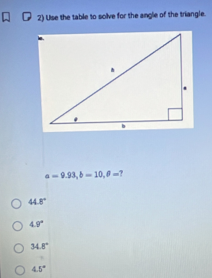 Use the table to solve for the angle of the triangle.
a=9.93, b=10, θ = ?
44.8°
4.9°
34.8°
4.5°