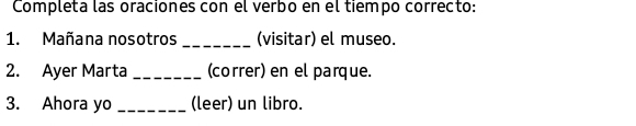 Completa las oraciones con el verbo en el tiempo correcto: 
1. Mañana nosotros_ (visitar) el museo. 
2. Ayer Marta_ (correr) en el parque. 
3. Ahora yo _(leer) un libro.