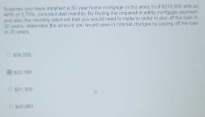 Suppose you have obtained a 30-year home mortgage in the amount of $210,000 with an
APR of 3.75%, compounded monthly. By finding the required monthly mortgage payment
and also the monthly payment that you would need to make in order to pay off the loan in
20 years, determine the amount you would save in interest charges by paying off the loan
in 20 years.
$56,556
$33,168
$51,300
$42,993