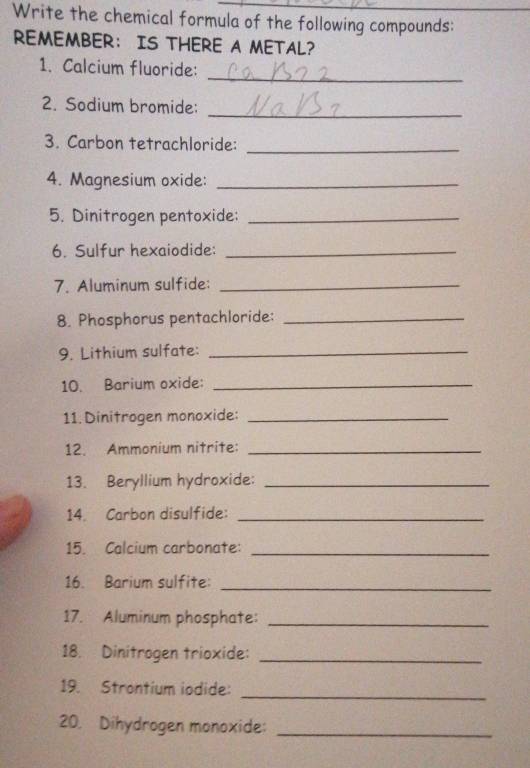 Write the chemical formula of the following compounds: 
REMEMBER： IS THERE A METAL? 
_ 
1. Calcium fluoride: 
_ 
2. Sodium bromide: 
3. Carbon tetrachloride:_ 
4. Magnesium oxide:_ 
5. Dinitrogen pentoxide:_ 
6. Sulfur hexaiodide:_ 
7. Aluminum sulfide:_ 
8. Phosphorus pentachloride:_ 
9. Lithium sulfate:_ 
10. Barium oxide:_ 
11. Dinitrogen monoxide:_ 
12. Ammonium nitrite:_ 
13. Beryllium hydroxide:_ 
14. Carbon disulfide:_ 
15. Calcium carbonate:_ 
16. Barium sulfite:_ 
17. Aluminum phosphate:_ 
18. Dinitrogen trioxide:_ 
19. Strontium iodide:_ 
20. Dihydrogen monoxide:_