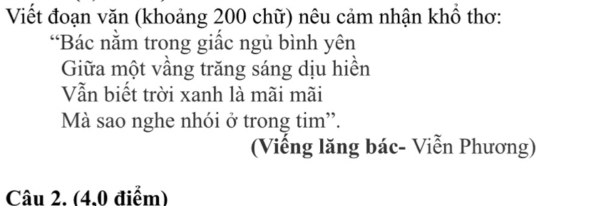 Viết đoạn văn (khoảng 200 chữ) nêu cảm nhận khổ thơ: 
“Bác nằm trong giấc ngủ bình yên 
Giữa một vầng trăng sáng dịu hiền 
Vẫn biết trời xanh là mãi mãi 
Mà sao nghe nhói ở trong tim'. 
(Viếng lăng bác- Viễn Phương) 
Câu 2. (4.0 điểm)