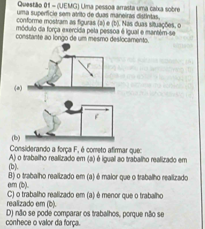 (UEMG) Uma pessoa arrasta uma caixa sobre
uma superfície sem atrito de duas maneiras distintas,
conforme mostram as figuras (a) e (b). Nas duas situações, o
módulo da força exercida pela pessoa é igual e mantém-se
constante ao longo de um mesmo deslocamento.
(
Considerando a força F, é correto afirmar que:
A) o trabalho realizado em (a) é igual ao trabalho realizado em
(b).
B) o trabalho realizado em (a) é maior que o trabalho realizado
em (b).
C) o trabalho realizado em (a) é menor que o trabalho
realizado em (b).
D) não se pode comparar os trabalhos, porque não se
conhece o valor da força.