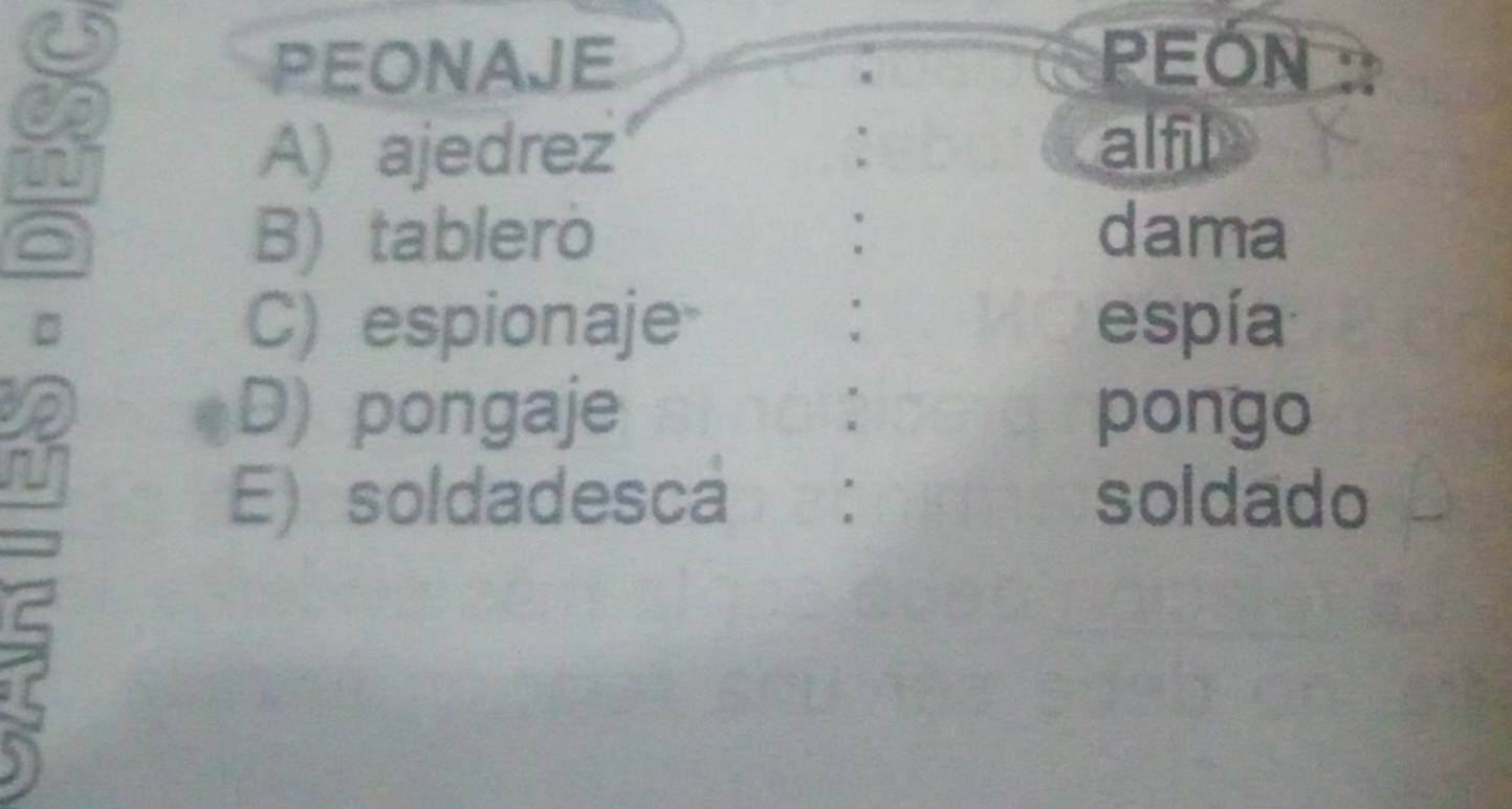 PEONAJE PEON
A) ajedrez
alfil
B) tablero dama
C) espionaje espía
D) pongaje pongo
E) soldadesca soldado