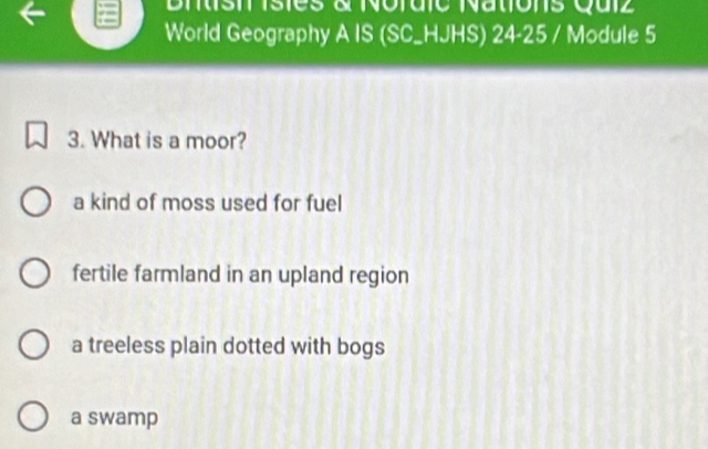 Biisil isies à Nordic Nations Quiz
World Geography A IS (SC_HJHS) 24-25 / Module 5
3. What is a moor?
a kind of moss used for fuel
fertile farmland in an upland region
a treeless plain dotted with bogs
a swamp