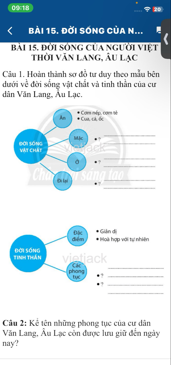 0 9:18 
20 
Bài 15. ĐỜI SốnG CủA N... 
bài 15. đời sống của người việt 
thời văn lang, Âu lạc 
Câu 1. Hoàn thành sơ đồ tư duy theo mẫu bên 
dưới về đời sống vật chất và tinh thần của cư 
dân Văn Lang, Âu Lạc. 
Câu 2: Kể tên những phong tục của cư dân 
Văn Lang, Âu Lạc còn được lưu giữ đến ngày 
nay?