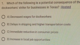 Which of the following is a potential consequence of th
dockworkers' strike for businesses in Texas? Hosted
A) Decreased wages for dockworkers
B) Delays in shipping and higher transportation costs
C) Immediate reduction in consumer prices
D) Increase in local job opportunities