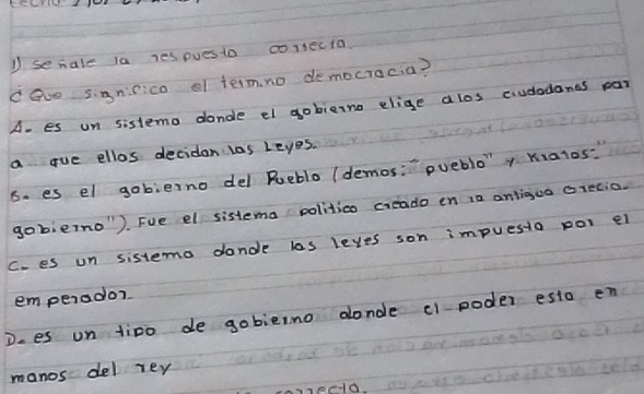secale la yes pues to corsecta
cave signiico of termno democracia?
A- es un sistemo donde el gobieino elige alos cudedands par
a gue ellos deciden las Leyes.
6. es el gobierno del Rueblo (demos:" pueblo'y Kialos?
gobieno"). Fue el sistema politica creado en 12 antiguo ciecio.
C. es un sistemo donde las leyes son impuesio pol ei
emperador
Does un tipo de gobieino donde c poder esto en
manos del rey