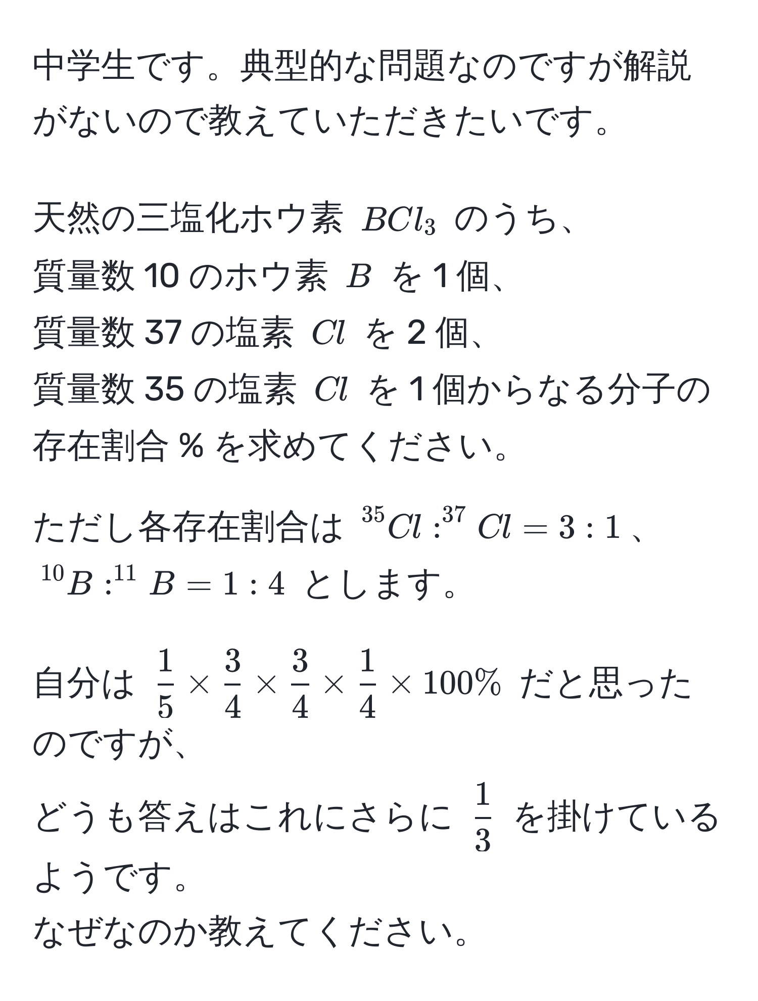 中学生です。典型的な問題なのですが解説がないので教えていただきたいです。  

天然の三塩化ホウ素 $BCl_3$ のうち、  
質量数 10 のホウ素 $B$ を 1 個、  
質量数 37 の塩素 $Cl$ を 2 個、  
質量数 35 の塩素 $Cl$ を 1 個からなる分子の存在割合 % を求めてください。  

ただし各存在割合は $^35Cl : ^37Cl = 3:1$、  
$^10B : ^11B = 1:4$ とします。  

自分は $ 1/5  *  3/4  *  3/4  *  1/4  * 100 %$ だと思ったのですが、  
どうも答えはこれにさらに $ 1/3 $ を掛けているようです。  
なぜなのか教えてください。