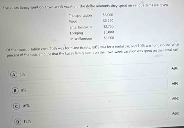 The Lucas family went on a two-week vacation. The dollar amounts they spent on various items are given.
Transportation $5,000
Food $3,250
Entertainment $2,750
Lodging $6,000
Miscellaneous $3,000
Of the transportation cost, 50% was for plane tickets, 40% was for a rental car, and 10% was for gasoline. What
percent of the total amount that the Lucas family spent on their two-week vacation was spent on the rental car?
ABC
A 5%
ABC
B  8%
ABC
C 10%
ABE
D 12%