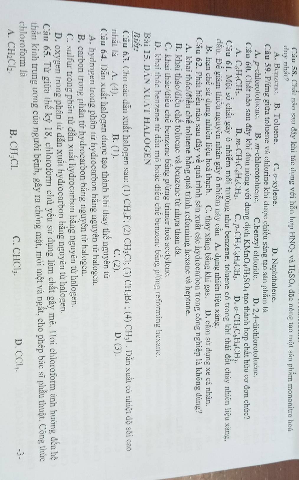 Chất nào sau đây khi tác dụng với hỗn hợp HNO_3 và H_2SO_4 đặc nóng tạo một sản phẩm mononitro hoá
duy nhất?
A. Benzene. B. Toluene. C. o-xylene. D. Naphthalene.
Câu 59. P/ứng giữa toluene và chlorine khi được chiếu sáng tạo sản phầm là
A. p-chlorotoluene. B. m-chlorotoluene. C.benzyl chloride. D. 2,4-dichlorotoluene.
Câu 60. Chất nào sau đây khi đun nóng với dung dịch KMnO_4/H_2SO_4 tạo thành hợp chất hữu cơ đơn chức?
A. C_6H_5CH_3. B. m-CH_3C_6H_4CH_3 C. p-CH_3C_6H_4CH_3. D. o-CH_3C_6H_4CH_3.
Câu 61. Một số chất gây ô nhiễm môi trường như benzene, toluene có trong khí thải đốt cháy nhiên liệu xăng,
đầu. Để giảm thiều nguyên nhân gây ô nhiễm này cần A. dụng nhiên liệu xăng.
B. hạn chế sử dụng nhiên liệu hoá thạch. C. thay xăng bằng khí gas. D. cầm sử dụng xe cá nhân.
Câu 62. Phát biểu nào sau đây về quá trình sản xuất các hydrocarbon trong công nghiệp là không đúng?
A. khai thác/điều chế toluene bằng quá trình reforming hexane và heptane.
B. khai thác/điều chế toluene và benzene từ nhựa than đá.
C. khai thác/điều chế benzene bằng p/ứng trimer hoá acetylene.
D. khai thác benzene từ dầu mỏ hoặc điều chế benzene bằng p/ứng reforming hexane.
Bài 15. DẫN XUấT HALOGEN
Biết:
Câu 63. Cho các dẫn xuất halogen sau: (1) CH_3F; (2) CH_3Cl;(3)CH_3Br; (4) CH_3I. Dẫn xuất có nhiệt độ sôi cao
nhất là A. (4). B. (1). C. (2). D. (3).
Câu 64. Dẫn xuất halogen được tạo thành khi thay thể nguyên tử
A. hydrogen trong phân tử hydrocarbon bằng nguyên tử halogen.
B. carbon trong phân tử hydrocarbon bằng nguyên tử halogen.
C. sulfur trong phân tử dẫn xuất hydrocarbon bằng nguyên tử halogen.
D. oxygen trong phân tử dẫn xuất hydrocarbon bằng nguyên tử halogen.
Câu 65. Từ giữa thế kỷ 18, chloroform chủ yếu sử dụng làm chất gây mê. Hơi chloroform ảnh hưởng đến hệ
thần kinh trung ương của người bệnh, gây ra chóng mặt, mỏi mệt và ngất, cho phép bác sĩ phẫu thuật. Công thức
chloroform là -3-
C.
D.
A. CH_2Cl_2. B. CH_3Cl. CHCl_3. CCl_4.