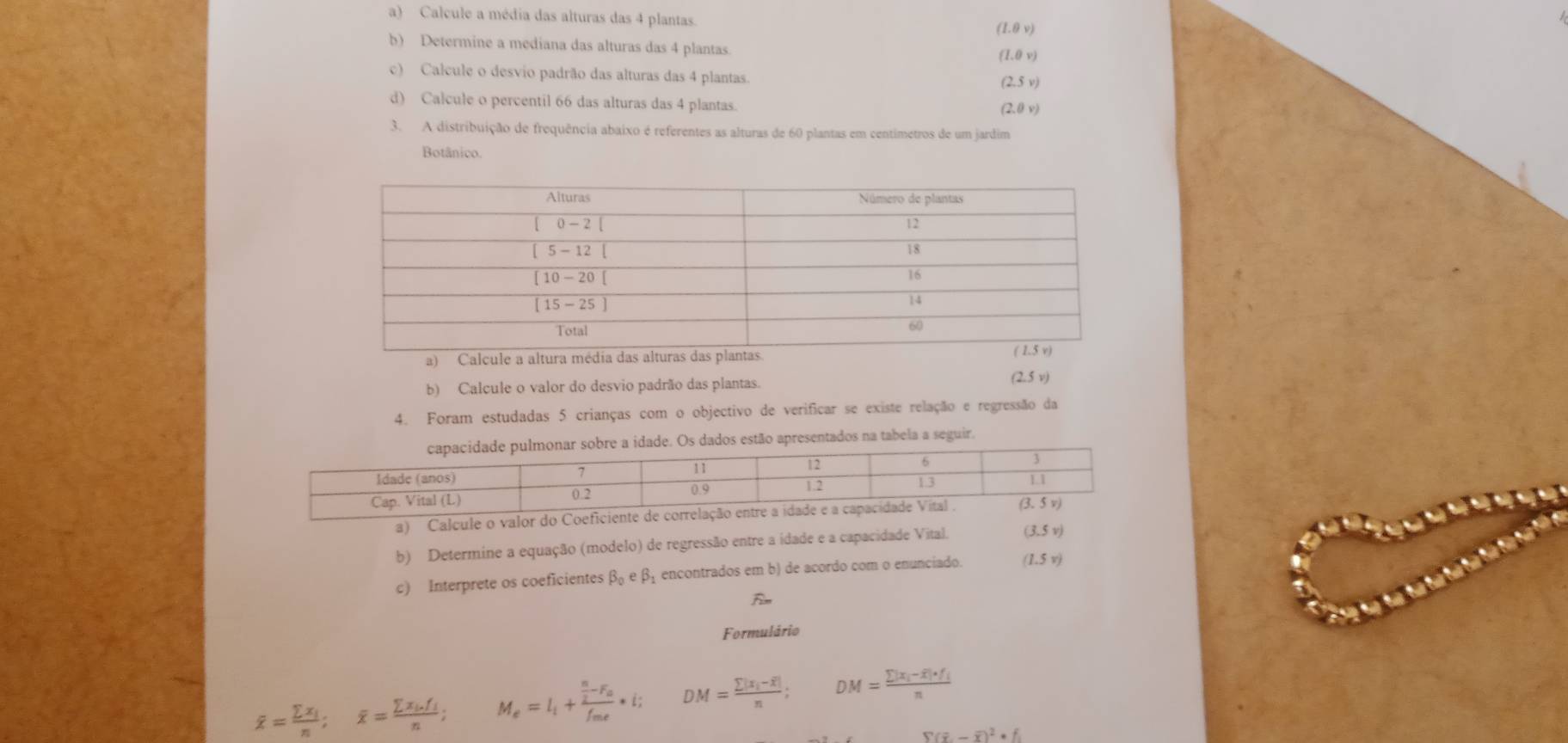 Calcule a média das alturas das 4 plantas. (1.8v)
b) Determine a mediana das alturas das 4 plantas.
(1.θ v)
c) Calcule o desvio padrão das alturas das 4 plantas. (2.5v)
d) Calcule o percentil 66 das alturas das 4 plantas.
(2,0v)
3. A distribuição de frequência abaixo é referentes as alturas de 60 plantas em centimetros de um jardim
Botânico.
a) Calcule a altura média das alturas das
b) Calcule o valor do desvio padrão das plantas. (2.5v)
4. Foram estudadas 5 crianças com o objectivo de verificar se existe relação e regressão da
lmonar sobre a idade. Os dados estão apresentados na tabela a seguir.
a) Calcule o valor do Coe
b) Determine a equação (modelo) de regressão entre a idade e a capacidade Vital. (3.5v)
c) Interprete os coeficientes beta _0ebeta encontrados em b) de acordo com o enunciado. (1.5v)
Formulário
overline x=frac sumlimits x_in;overline x=frac sumlimits x_i.f_in; M_e=l_i+frac  n/2 -F_of_me· i; DM=frac sumlimits |x_i-overline x|n; DM=frac sumlimits |x_i-overline x|· f_in
S(overline x,-overline x)^2· f_1