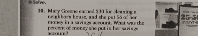 Solve. 
10. Mary Greene earned $30 for cleaning a 25-5 ( entiné stoas on 
neighbor's house, and she put $6 of her 
money in a savings account. What was the EVERYTHI 
percent of money she put in her savings 
account?