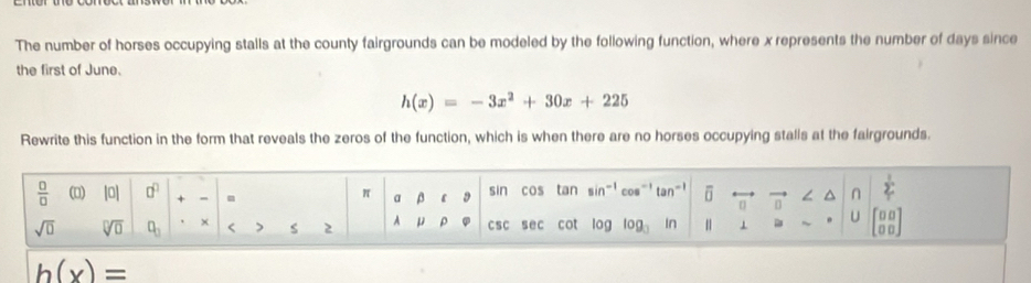 The number of horses occupying stalls at the county fairgrounds can be modeled by the following function, where x represents the number of days since 
the first of June.
h(x)=-3x^2+30x+225
Rewrite this function in the form that reveals the zeros of the function, which is when there are no horses occupying stalls at the fairgrounds.
 □ /□   (0) |0| □^(□) + - sin cos tan sin^(-1) cos^(-1)tan^(-1) U D 5 n sumlimits '
π a β D
sqrt(□ ) sqrt[□](□ ) □ _□  × < S  2 A μ ρ csc sec cot v_D log _3 In 1 U beginbmatrix 0&0 0&0endbmatrix
h(x)=