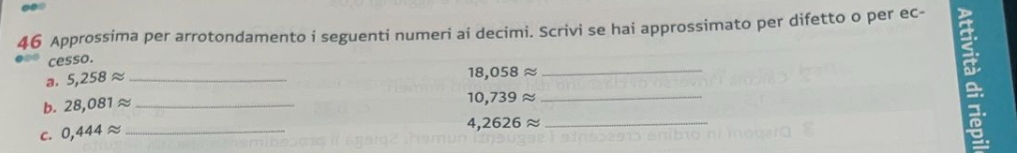 Approssima per arrotondamento i seguenti numeri ai decimi. Scrivi se hai approssimato per difetto o per ec- 
cesso. 
a. 5,258approx _ 
18. 058approx
_ 
a 
b. 28,081approx _
10,739approx _ 
I 
c. 0,444approx _ 4,2626 ≈_