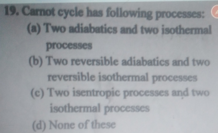 Carnot cycle has following processes:
(a) Two adiabatics and two isothermal
processes
(b) Two reversible adiabatics and two
reversible isothermal processes
(c) Two isentropic processes and two
isothermal processes
(d) None of these