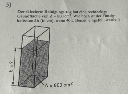 Der skizzierte Reinigungstrog hat eine rechteckige
Grundfläche von A=800cm^2. Wie hoch ist der Flüssig-
keitsstand h (in cm), wenn 40 L Benzin eingefüllt werden?