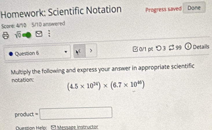 Homework: Scientific Notation Progress saved Done 
Score: 4/10 5/10 answered 
a sqrt(0)
Question 6 > B 0/1 pt つ3 $ 99 ① Details 
Multiply the following and express your answer in appropriate scientific 
notation:
(4.5* 10^(24))* (6.7* 10^(46))
product =□ 
Question Help: - Message instructor