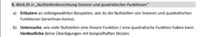 Bleib fit in „Nullstellenberechnung linearer und quadratischer Funktionen“ 
a) Erläutere an selbstgewählten Beispielen, wie du die Nullstellen von linearen und quadratischen 
Funktionen berechnen kannst. 
b) Untersuche, wie viele Nullstellen eine lineare Funktion / eine quadratische Funktion haben kann. 
Verdeutliche deine Überlegungen mit beispielhaften Skizzen.