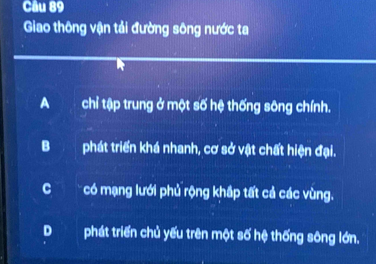 Giao thông vận tải đường sông nước ta
A chỉ tập trung ở một số hệ thống sông chính.
Bphát triển khá nhanh, cơ sở vật chất hiện đại.
C có mạng lưới phủ rộng khắp tất cả các vùng.
D phát triển chủ yếu trên một số hệ thống sông lớn.