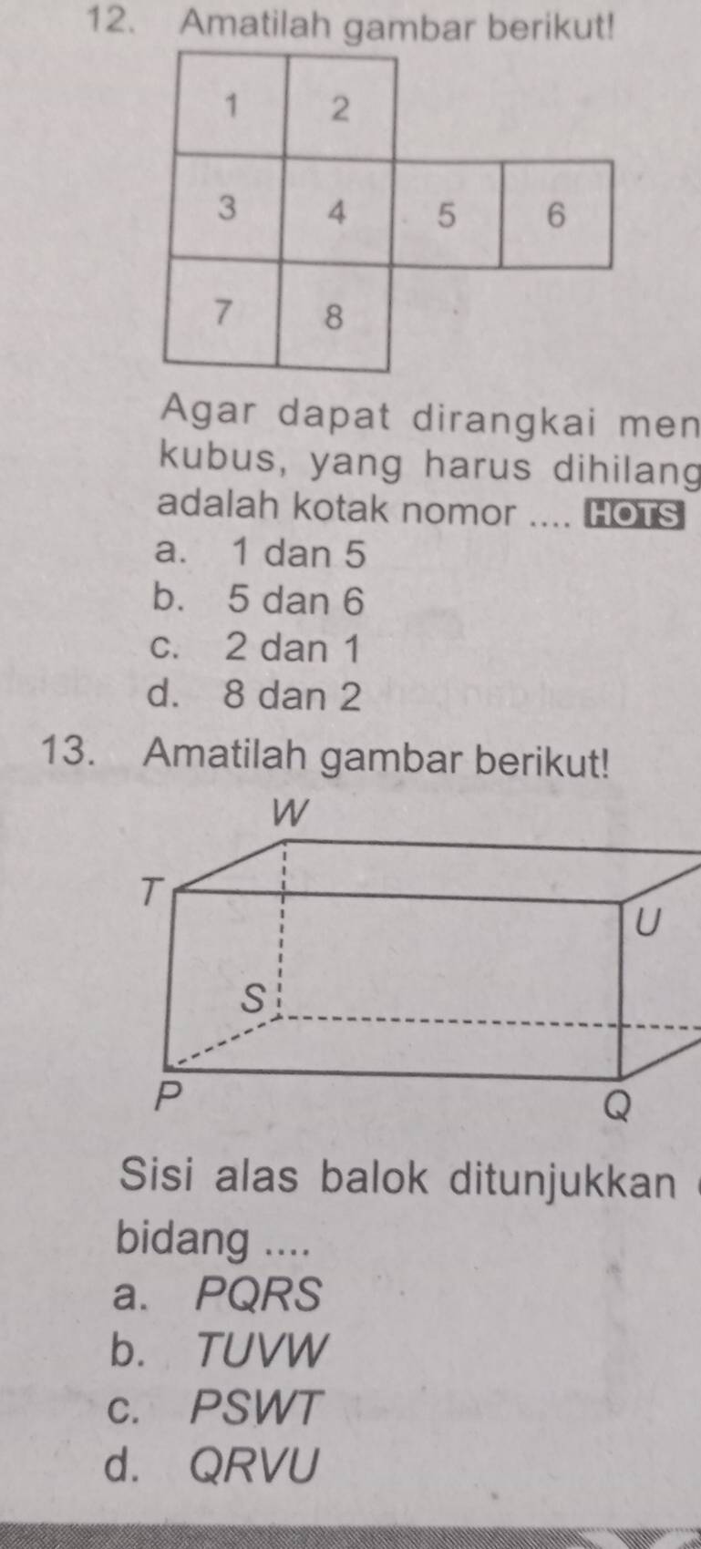 Amatilah gambar berikut!
Agar dapat dirangkai men
kubus, yang harus dihilang
adalah kotak nomor .... HOTS
a. 1 dan 5
b. 5 dan 6
c. 2 dan 1
d. 8 dan 2
13. Amatilah gambar berikut!
Sisi alas balok ditunjukkan
bidang ....
a. PQRS
b. TUVW
c. PSWT
d. QRVU