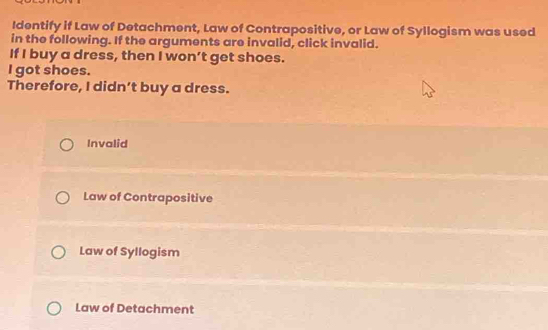 Identify if Law of Detachment, Law of Contrapositive, or Law of Syllogism was used
in the following. If the arguments are invalid, click invalid.
If I buy a dress, then I won’t get shoes.
l got shoes.
Therefore, I didn’t buy a dress.
Invalid
Law of Contrapositive
Law of Syllogism
Law of Detachment