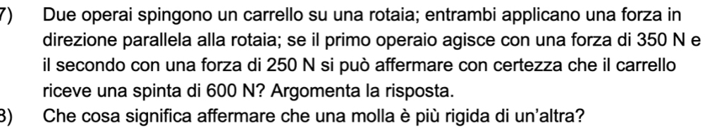 Due operai spingono un carrello su una rotaia; entrambi applicano una forza in 
direzione parallela alla rotaia; se il primo operaio agisce con una forza di 350 N e 
il secondo con una forza di 250 N si può affermare con certezza che il carrello 
riceve una spinta di 600 N? Argomenta la risposta. 
3) Che cosa significa affermare che una molla è più rigida di un'altra?